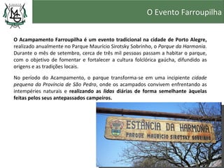 O Evento Farroupilha


O Acampamento Farroupilha é um evento tradicional na cidade de Porto Alegre,
realizado anualmente no Parque Maurício Sirotsky Sobrinho, o Parque da Harmonia.
Durante o mês de setembro, cerca de três mil pessoas passam a habitar o parque,
com o objetivo de fomentar e fortalecer a cultura folclórica gaúcha, difundido as
origens e as tradições locais.

No período do Acampamento, o parque transforma-se em uma incipiente cidade
pequena da Província de São Pedro, onde os acampados convivem enfrentando as
intempéries naturais e realizando as lidas diárias de forma semelhante àquelas
feitas pelos seus antepassados campeiros.
 