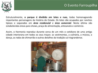 O Evento Farroupilha


Estruturalmente, o parque é dividido em lotes e ruas, todas homenageando
importantes personagens da história do Estado. Os lotes são ocupados por ranchos
típicos e separados em área residencial e área comercial. Nesta última são
estabelecidas áreas para shows, praça de alimentação, artesanato e comércio.

Assim, o Harmonia reproduz durante cerca de um mês o cotidiano de uma antiga
cidade interiorana em todos os seus traços: as vestimentas, a culinária, a música, a
dança, as rodas de chimarrão e outros detalhes da tradição sul-riograndense.
 