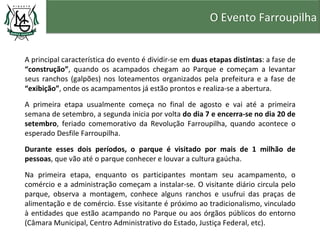 O Evento Farroupilha


A principal característica do evento é dividir-se em duas etapas distintas: a fase de
“construção”, quando os acampados chegam ao Parque e começam a levantar
seus ranchos (galpões) nos loteamentos organizados pela prefeitura e a fase de
“exibição”, onde os acampamentos já estão prontos e realiza-se a abertura.

A primeira etapa usualmente começa no final de agosto e vai até a primeira
semana de setembro, a segunda inicia por volta do dia 7 e encerra-se no dia 20 de
setembro, feriado comemorativo da Revolução Farroupilha, quando acontece o
esperado Desfile Farroupilha.
Durante esses dois períodos, o parque é visitado por mais de 1 milhão de
pessoas, que vão até o parque conhecer e louvar a cultura gaúcha.

Na primeira etapa, enquanto os participantes montam seu acampamento, o
comércio e a administração começam a instalar-se. O visitante diário circula pelo
parque, observa a montagem, conhece alguns ranchos e usufrui das praças de
alimentação e de comércio. Esse visitante é próximo ao tradicionalismo, vinculado
à entidades que estão acampando no Parque ou aos órgãos públicos do entorno
(Câmara Municipal, Centro Administrativo do Estado, Justiça Federal, etc).
 