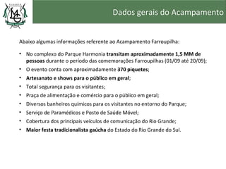 Dados gerais do Acampamento


Abaixo algumas informações referente ao Acampamento Farroupilha:

• No complexo do Parque Harmonia transitam aproximadamente 1,5 MM de
  pessoas durante o período das comemorações Farroupilhas (01/09 até 20/09);
• O evento conta com aproximadamente 370 piquetes;
• Artesanato e shows para o público em geral;
• Total segurança para os visitantes;
• Praça de alimentação e comércio para o público em geral;
• Diversos banheiros químicos para os visitantes no entorno do Parque;
• Serviço de Paramédicos e Posto de Saúde Móvel;
• Cobertura dos principais veículos de comunicação do Rio Grande;
• Maior festa tradicionalista gaúcha do Estado do Rio Grande do Sul.
 