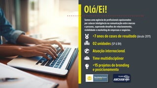Somos uma agência de profissionais apaixonados
por colocar inteligência na comunicação entre marcas
e pessoas, superando desafios de relacionamento,
visibilidade e marketing de empresas e negócios.
Olá/Ei!
+7 anos de cases de resultado (desde 2011)
02 unidades (SP & BH)
Atuação internacional
Time multidisciplinar
+15 projetos de branding
e posicionamento
 