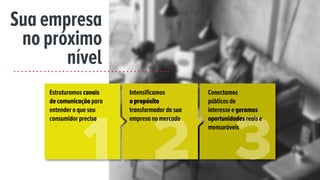 Sua empresa
no próximo
nível
Estruturamos canais
de comunicação para
entender o que seu
consumidor precisa
Intensificamos
opropósito
transformador da sua
empresa no mercado
Conectamos
públicos de
interesse e geramos
oportunidades reais e
mensuráveis
 