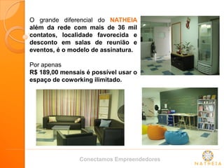 O grande diferencial do NATHEIA além da rede com mais de 36 mil contatos, localidade favorecida e desconto em salas de reunião e eventos, é o modelo de assinatura. Por apenas R$ 189,00 mensais é possível usar o espaço de coworking ilimitado. 
Conectamos Empreendedores  