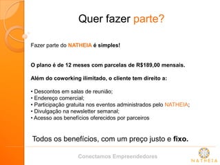 Quer fazer parte? 
Fazer parte do NATHEIA é simples! 
O plano é de 12 meses com parcelas de R$189,00 mensais. 
Além do coworking ilimitado, o cliente tem direito a: 
• Descontos em salas de reunião; 
• Endereço comercial; 
• Participação gratuita nos eventos administrados pelo NATHEIA; 
• Divulgação na newsletter semanal; 
• Acesso aos benefícios oferecidos por parceiros 
Todos os benefícios, com um preço justo e fixo. 
Conectamos Empreendedores  