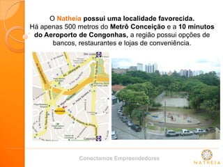 O Natheia possui uma localidade favorecida. 
Há apenas 500 metros do Metrô Conceição e a 10 minutos do Aeroporto de Congonhas, a região possui opções de bancos, restaurantes e lojas de conveniência. 
Conectamos Empreendedores  