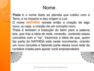 Nome 
Theia é o nome dado ao planeta que colidiu com a Terra, e no impacto e deu origem a Lua. 
O nome NATHEIA remete então a criação de algo novo, ou seja, a criação de um conceito novo. 
Theia é também a tradução do latim para a palavra teia, que traz a ideia de rede, conexão. Juntando esses conceitos com o “na”, trazemos a ideia de que, quem faz parte do NATHEIA está neste movimento, criando um novo conceito e fazendo parte dessa nova rede de contatos criada para apoiar você empreendedor. 
Conectamos Empreendedores  