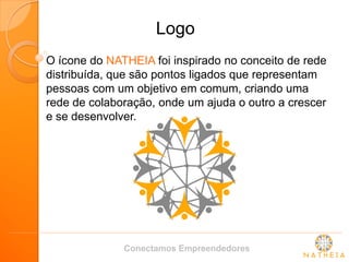 Logo 
O ícone do NATHEIA foi inspirado no conceito de rede distribuída, que são pontos ligados que representam pessoas com um objetivo em comum, criando uma rede de colaboração, onde um ajuda o outro a crescer e se desenvolver. 
Conectamos Empreendedores  