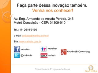 Faça parte dessa inovação também. Venha nos conhecer! 
Av. Eng. Armando de Arruda Pereira, 345 Metrô Conceição - CEP: 04309-010 
Tel.: 11- 2619-9190 E-mail: contato@natheia.com.br Site: www.natheia.com.br 
natheiabr 
@natheiabr 
natheiabr 
natheia 
+NatheiaBrCoworking 
Conectamos Empreendedores 