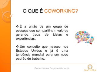 O QUE É COWORKING? 
 É a união de um grupo de pessoas que compartilham valores gerando troca de ideias e experiências. 
 Um conceito que nasceu nos Estados Unidos e já é uma tendência mundial para um novo padrão de trabalho. 
Conectamos Empreendedores  