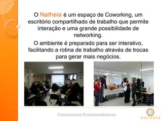 O Natheia é um espaço de Coworking, um escritório compartilhado de trabalho que permite interação e uma grande possibilidade de networking. 
O ambiente é preparado para ser interativo, facilitando a rotina de trabalho através de trocas para gerar mais negócios. 
Conectamos Empreendedores  
