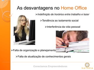 As desvantagens no Home Office 
Indefinição de horários entre trabalho e lazer 
Tendência ao isolamento social 
Interferência da vida pessoal 
Falta de organização e planejamento 
Falta de atualização de conhecimentos gerais 
Conectamos Empreendedores  