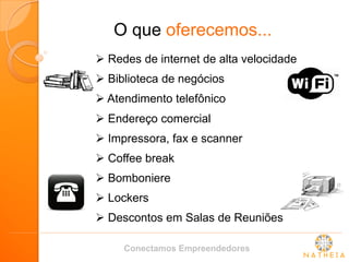 O que oferecemos... 
 Redes de internet de alta velocidade 
 Biblioteca de negócios 
 Atendimento telefônico 
 Endereço comercial 
 Impressora, fax e scanner 
 Coffee break 
 Bomboniere 
 Lockers 
 Descontos em Salas de Reuniões 
Conectamos Empreendedores  
