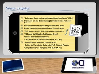 “Leitura do discurso dos partidos políticos brasileiros” (2014)
Dicionário on line de Comunicação Institucional e Relações
Públicas
Pesquisa sobre as representações de RP no Brasil
Banco de melhores monografias de Comunicação
Vade Mecum on line de Comunicação Corporativa
“100 Anos de Relações Públicas no Brasil”
•Edição do livro comemorativo
•Lançado em 2 de dezembro 2014 (SP, RJ e RS)
“Introdução ao Direito na Comunicação”
•Edição da 11a. edição do livro do Prof. Eduardo Pessôa
•Lançado em 24 de março de 2015 (FACHA, RJ)
 