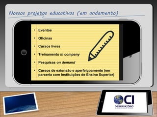 • Eventos
• Oficinas
• Cursos livres
• Treinamento in company
• Pesquisas on demand
• Cursos de extensão e aperfeiçoamento (em
parceria com Instituições de Ensino Superior)
 