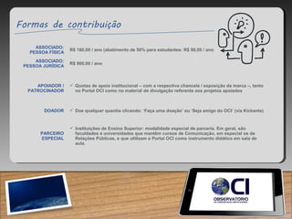 ASSOCIADO:
PESSOA FÍSICA
R$ 180,00 / ano (abatimento de 50% para estudantes: R$ 90,00 / ano)
ASSOCIADO:
PESSOA JURÍDICA
R$ 900,00 / ano
APOIADOR /
PATROCINADOR
 Quotas de apoio institucional – com a respectiva chancela / exposição da marca –, tanto
no Portal OCI como no material de divulgação referente aos projetos apoiados
DOADOR  Doe qualquer quantia clicando: ‘Faça uma doação’ ou ‘Seja amigo do OCI’ (via Kickante)
PARCEIRO
ESPECIAL
 Instituições de Ensino Superior: modalidade especial de parceria. Em geral, são
faculdades e universidades que mantêm cursos de Comunicação, em especial os de
Relações Públicas, e que utilizam o Portal OCI como instrumento didático em sala de
aula.
 