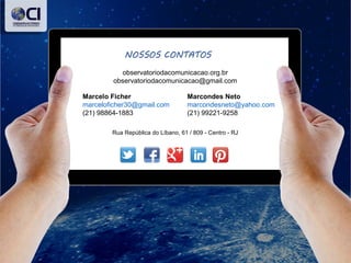 observatoriodacomunicacao.org.br
observatoriodacomunicacao@gmail.com
Marcondes Neto
marcondesneto@yahoo.com
(21) 99221-9258
Marcelo Ficher
marceloficher30@gmail.com
(21) 98864-1883
Rua República do Líbano, 61 / 809 - Centro - RJ
 