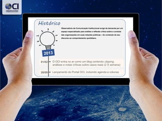 Observatório da Comunicação Institucional surge da demanda por um
espaço especializado para análise e reflexão crítica sobre a conduta
das organizações em suas relações públicas – do conteúdo de seu
discurso ao comportamento quotidiano.
O OCI entra no ar como um blog contendo clipping,
análises e notas críticas sobre casos reais (2 X semana)
01/02
Lançamento do Portal OCI, incluindo agenda e colunas26/09
2013
 