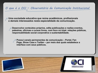 Uma sociedade educativa que reúne acadêmicos, profissionais
e demais interessados nesta especialidade da comunicação.
Desenvolve conteúdos próprios, edita publicações e realiza eventos,
palestras, oficinas e cursos livres, com foco no tripé: relações públicas,
responsabilidade social corporativa e sustentabilidade.
Possui canais permanentes de comunicação – Portal, Fan
Page, Show Case e Twitter – por meio dos quais estabelece a
interface com seus públicos.
 