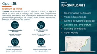 Open SIL
O Open SIL é a solução que dá suporte a operação logística
desde o início até a entrega ao cliente final. Proporciona
visibilidade em tempo real, capturando melhoria contínua na
gestão de programação de cargas, fretes, diárias, devoluções,
entregas e satisfação dos clientes.
PROGRAMAÇÃO DE CARGAS
INTELIGENTE
Seleção do fornecedor de
transporte assertiva
ON-TIME DE ENTREGAS COM
EXCELÊNCIA
Cases de 99,8% das entregas no prazo
combinado
GESTÃO À VISTA
Dashboards customizáveis de acordo
com a operação do cliente.
PRINCIPAIS
FUNCIONALIDADES
• Programação de Cargas
• Viagem Gerenciada
• Gestão de Coleta e Entrega
• Controle de Temperatura
• Tracking de Pedidos
• Open Mobile
VIAGENS GERENCIADAS
Controle de velocidade, km, rotas,
prazos e interação com veículo
PROPOSTA DE VALOR
 