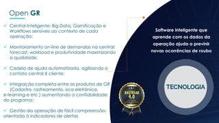 Open GR
 Central Inteligente: Big Data, Gamificação e
Workflows sensíveis ao contexto de cada
operação;
 Monitoramento on-line de demandas na central:
forecast, workload e produtividade maximizando
a qualidade;
 Cadeia de ajuda automatizada, agilizando o
contato central X cliente;
 Integração completa entre os produtos de GR
(Cadastro, rastreamento, isca eletrônica,
e-learning e etc ) aumentando a confiabilidade
do programa;
 Gestão da operação de fácil compreensão:
orientada à indicadores de alertas
Software inteligente que
aprende com os dados da
operação ajuda a previnir
novas ocorrências de roubo
 