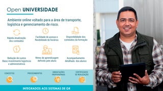 Open UNIVERSIDADE
Rápida atualização
dos conteúdos
Facilidade de acesso e
flexibilidade de horários
Disponibilidade dos
conteúdos da formação
Ritmo de aprendizagem
definido pelo aluno
Redução de custos
Baixo investimento logísticos
e administrativos
Acompanhamento
detalhado dos alunos
Ambiente online voltado para a área de transporte,
logística e gerenciamento de risco.
CONCEITOS PROCEDIMENTOS
ORIENTAÇÕES
PROFISSIONAIS
CERTIFICADOS
DE REALIZAÇÃO
INTEGRADOS AOS SISTEMAS DE GR
 