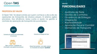 PRINCIPAIS
FUNCIONALIDADES
• Auditoria de Frete
• Gestão de Contratos
• Ocorrência de Entregas
• Integração
• Rastreabilidade
• Apuração Fiscal e Contábil
• Demanda de Transporte
Open TMS
PROPOSTA DE VALOR
O Open TMS foi desenvolvido por quem conhece o dia-a-dia da
operações de transportes de diversos players. O sistema agiliza
processos, traz eficiência, reduz custos e ajuda na gestão e
controle da operação de transporte da sua empresa.
Estimativa de aumento de produtividade
nos processo
Cliente final satisfeito com melhor seleção
do fornecedor de transporte #qualidade
Maior controle e visibilidade nas
informações para gestão dos processos
Estimativa de redução de frete
20% 5%
 