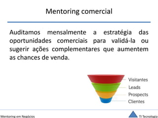 TI TecnologiaMentoring em Negócios
Mentoring comercial
Auditamos mensalmente a estratégia das
oportunidades comerciais para validá-la ou
sugerir ações complementares que aumentem
as chances de venda.
 