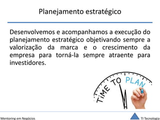 TI TecnologiaMentoring em Negócios
Planejamento estratégico
Desenvolvemos e acompanhamos a execução do
planejamento estratégico objetivando sempre a
valorização da marca e o crescimento da
empresa para torná-la sempre atraente para
investidores.
 