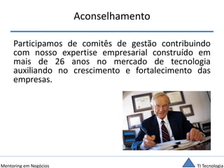 TI TecnologiaMentoring em Negócios
Aconselhamento
Participamos de comitês de gestão contribuindo
com nosso expertise empresarial construído em
mais de 26 anos no mercado de tecnologia
auxiliando no crescimento e fortalecimento das
empresas.
 