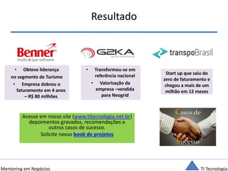 TI TecnologiaMentoring em Negócios
Resultado
• Obteve liderança
no segmento de Turismo
• Empresa dobrou o
faturamento em 4 anos
– R$ 80 milhões
• Transformou-se em
referência nacional
• Valorização da
empresa –vendida
para Neogrid
Start up que saiu do
zero de faturamento e
chegou a mais de um
milhão em 12 meses
Acesse em nosso site (www.titecnologia.net.br)
depoimentos gravados, recomendações e
outros casos de sucesso.
Solicite nosso book de projetos
 