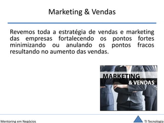 TI TecnologiaMentoring em Negócios
Marketing & Vendas
Revemos toda a estratégia de vendas e marketing
das empresas fortalecendo os pontos fortes
minimizando ou anulando os pontos fracos
resultando no aumento das vendas.
 