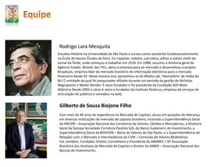 Estudou História na Universidade de São Paulo e cursou como assistente Ecodesenvolvimento
na École de Hautes Études de Paris. Foi repórter, redator, sub editor, editor e editor chefe do
Jornal da Tarde, onde começou a trabalhar em 1976. Em 1988, assumiu a diretoria geral da
Agência Estado. Através das TICs, abriu a empresa para ao mercado e desenvolveu o projeto
Broadcast, empresa líder do mercado brasileiro de informação eletrônica para o mercado
financeiro desde 92. Neste mesmo ano, aproximou-se do Media Lab, ‘laboratório’ de mídia do
M.I.T, entidade da qual foi pesquisador afiliado durante um período da gestão de Nicholas
Negroponte e Walter Bender. É sócio fundador e foi presidente da Fundação SOS Mata
Atlântica.Desde 2002 é sócio é sócio e fundador do Instituto Peabirus, empresa de serviços de
articulação de públicos e conexões na web.
Rodrigo Lara Mesquita
Gilberto de Souza Biojone Filho
Com mais de 40 anos de experiência no Mercado de Capitais, atuou em posições de liderança
em diversas instituições do mercado de capitais brasileiro, incluindo a Superintendência Geral
da ANCOR – Associação Nacional das Corretoras de Valores, Câmbio e Mercadorias, a Diretoria
Geral da Socopa Sociedade Corretora Paulista S/A, do Banco Sudameris de Investimento, a
Superintendência Geral da BOVESPA – Bolsa de Valores de São Paulo, e a Superintendência de
Relações com o Mercado e Intermediários da CVM – Comissão de Valores Mobiliários.
Foi, também, Fundador, Diretor, Conselheiro e Presidente da ABAMEC / SP Associação
Brasileira dos Analistas de Mercado de Capitais e Diretor da ANBID – Associação Nacional dos
Bancos de Investimento.
 