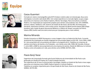 Formado em roteiro cinematográfico pela EICTV (Cuba) e notório saber em dramaturgia. Atua como
estrategista e consultor web desde 2001. Com ampla experiência no mercado digital, ocupou cargos
executivos em empresas como Radium Systems, Mentor Tecnologia, Plena Consultores e Instituto
Peabirus. Foi responsável por importantes projetos para clientes como Embraer, Itaú, GVT, COMGÁS,
Samarco, Sebrae, Telefônica, CCR, Governo do Estado de São Paulo, SECTES-MG, Pernambucanas,
Petrobrás, Votorantim Cimentos, entre muitos outros. Vencedor do World Summit Award 2005 (etapa
brasileira, pela criação do game educacional Bellatrix e o Palácio do Tempo), vencedor do Prêmio
Vidarte 2002 (melhor web arte latino americana por 6 propostas para o novo milênio).
Cacau Guarnieri
Estudou Economia na UNESP Araraquara e cursou Imagem e Som na Federal de São Paulo. Cursando
atualmente Pós Graduação em Gestão Integrada de Comunicação Digital na ECA USP. Entre 1994 a 2000
foi sócia proprietária de uma produtora de vídeo e um programa de tv. Trabalhou em empresas de
eventos como Banco de Eventos e Av Produções , com cliente como UBS, FORD, MC Donalds, Embraer.
E entre 2005 a 2008 foi sócia proprietária de uma empresa de eventos. Desde de 2008 atua no Instituto
Peabirus como articuladora em rede, para clientes como CEPAM, SECTECS, SMA.
Marina Miranda
Engenheiro de Computação formado pela Escola Politécnica da Universidade de São Paulo e pós
graduação em Gestão de Projetos de TI pela Fundação Vanzolini.
Tem experiência de 10 anos na área de web e tecnologia, trabalho no Estado de São Paulo e teve cargos
executivos em empresas como CIMED, Radium Systems e Instituto Peabirus.
Trabalhou em projetos importante para o Grupo Estado de São Paulo, Governo do Estado de São Paulo,
SEBRAE, SECTES-MG.
Flavio Kenji Yanai
 
