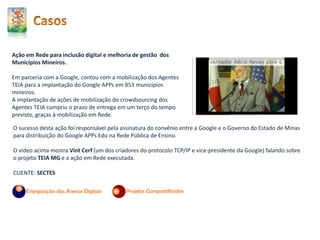 Ação em Rede para inclusão digital e melhoria de gestão dos
Municípios Mineiros.
Em parceria com a Google, contou com a mobilização dos Agentes
TEIA para a implantação do Google APPs em 853 municípios
mineiros.
A implantação de ações de mobilização do crowdsourcing dos
Agentes TEIA cumpriu o prazo de entrega em um terço do tempo
previsto, graças à mobilização em Rede.
O sucesso desta ação foi responsável pela assinatura do convênio entre a Google e o Governo do Estado de Minas
para distribuição do Google APPs Edu na Rede Pública de Ensino.
O vídeo acima mostra Vint Cerf (um dos criadores do protocolo TCP/IP e vice-presidente da Google) falando sobre
o projeto TEIA MG e a ação em Rede executada.
CLIENTE: SECTES
 