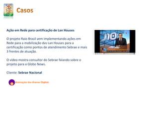 Ação em Rede para certificação de Lan Houses
O projeto Raio Brasil vem implementando ações em
Rede para a mobilização das Lan Houses para a
certificação como pontos de atendimento Sebrae e mais
3 frentes de atuação.
O vídeo mostra consultor do Sebrae falando sobre o
projeto para a Globo News.
Cliente: Sebrae Nacional
 