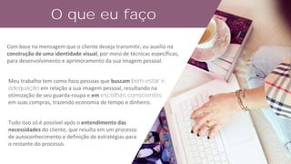Meu trabalho tem como foco pessoas que buscam bem-estar e
adequação em relação a sua imagem pessoal, resultando na
otimização de seu guarda-roupa e em escolhas conscientes
em suas compras, trazendo economia de tempo e dinheiro.
Tudo isso só é possível após o entendimento das
necessidades do cliente, que resulta em um processo
de autoconhecimento e definição de estratégias para
o restante do processo.
O que eu faço
Com base na mensagem que o cliente deseja transmitir, eu auxilio na
construção de uma identidade visual, por meio de técnicas específicas,
para desenvolvimento e aprimoramento da sua imagem pessoal.
 