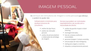 IMAGEM PESSOAL
Os serviços de consultoria de imagem e estilo pessoal que ofereço
e podem te ajudar são:
▪ análise do tipo físico;
▪ análise da coloração
pessoal;
▪ análise da persona fashion
e elaboração da estratégia
de imagem.
▪ análise do guarda-roupas e closet
cleaning;
▪ montagem de looks;
▪ lista de compras conforme
necessidade;
▪ personal shopper / compra assistida;
▪ estruturação de mala inteligente;
▪ styling para viagens e eventos;
▪ etiqueta e comportamento pessoal.
 