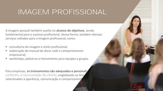 IMAGEM PROFISSIONAL
A imagem pessoal também auxilia no alcance de objetivos, sendo
fundamental para o sucesso profissional. Dessa forma, também ofereço
serviços voltados para a imagem profissional, como:
▪ consultoria de imagem e estilo profissional;
▪ elaboração de manual de dress code e comportamento
empresarial;
▪ workshops, palestras e treinamento para equipes e grupos.
Para empresas, os treinamentos são adequados e personalizados
conforme a necessidade do cliente, englobando os temas
relacionados à aparência, comunicação e comportamento.
 