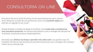 CONSULTORIA ON LINE
Para quem não mora no Rio de Janeiro ou tem pouco tempo em casa e, mesmo
assim, deseja ter o auxílio de uma profissional, essa é uma excelente opção para
você dar um upgrade no seu visual!
Através de fotos e contatos via Skype ou Facetime, você recebe toda a assistência de
uma consultoria presencial, em horários mais flexíveis e com a vantagem de não precisar
se deslocar, já que possui pouco tempo disponível.
Aproveite para otimizar seu tempo e aprender mais sobre você e seu guarda-roupa. Os
resultados são tão incríveis quanto uma consultoria presencial, com a vantagem de se adaptar
melhor ao seu estilo de vida.
 