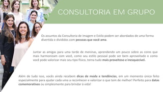 CONSULTORIA EM GRUPO
Os assuntos da Consultoria de Imagem e Estilo podem ser abordados de uma forma
divertida e divididos com pessoas que você ama.
Além de tudo isso, vocês ainda recebem dicas de moda e tendências, em um momento único feito
especialmente para ajudar cada uma a reconhecer e valorizar o que tem de melhor! Perfeito para datas
comemorativas ou simplesmente para brindar à vida!
Juntar as amigas para uma tarde de meninas, aprendendo um pouco sobre as cores que
mais harmonizam com você, como seu estilo pessoal pode ser bem aproveitado e como
você pode valorizar mais seu tipo físico, torna tudo mais proveitoso e inesquecível.
 