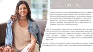 VANESSA
MARQUES
Quem sou
Sou graduada em Comunicação e Marketing, possuo MBA em
Gestão Empresarial e sou especializada em Imagem e Estilo.
Minha experiência de mais de 15 anos no mundo corporativo
me proporcionou exercer funções de liderança em grandes
empresas, e a união com minha paixão por imagem e estilo
pessoal é o que me fez querer usar meus conhecimentos no
inovador serviço de “Gestão de Imagem”.
Além de atendimentos individuais com foco em adequação de image
e estilo pessoal e/ou profissional, atendo empresas e executivos n
que diz respeito a etiqueta, código de vestimenta corporativa, ent
outros assuntos. Também ministro palestras, workshops
treinamentos com temas ligados a imagem, postura, comportamento
dress code.
Acredito na marca pessoal como uma ferramenta de sucesso para a vida
e para a carreira, pois espalhar o valor da imagem é minha maior alegria.
 