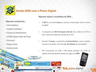 Desde 2006 com a Plano DigitalAlgumas ações e resultados de 2009...O BB foi o primeiro banco a veicular a Intervenção Total na Home do MSN!A campanha de BB Promoção Internet teve média de CTR de 20%, acima da média de mercado de 0,18%!Durante  5 meses, a campanha de Universitários  causou impacto  em jovens do Brasil  com mais de  26 milhões de impressões!Nas campanhas de Vôlei o BB esteve presente em todas as regiões do Brasil também através de ações em SMS!Algumas campanhas... Universitários