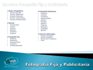 1 Books Fotográficos.
• Eventos Sociales.
• Eventos Deportivos.
• Eventos Culturales.
• Eventos Corporativos.
• Eventos Institucionales.
2 Retrato.
• Institucional.
• Casual.
• Fashion.
• Glamour.
• Temático.
• Artístico.
3 Fotografía Fija.
• Producto.
• Alimentos.
• Arquitectónica.
• Escolares.
• Credencialización
4 Fotografía Publicitaria.
• Anuncios.
• Carteles.
• Carteleras.
• Gigantografías.
• Posters.
• Postales.
• Dípticos.
• Trípticos.
• Manuales.
• Catálogos.
• Revista.
5 Servicios Adicionales.
• Retoque Fotográfico.
• Edición Fotográfica.
• Restauración Fotográfica.
• Video
 