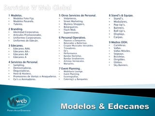 1 Modelos.
• Modelos Foto Fija.
• Modelos Pasarela.
• Talento.
2 Branding.
• Identidad Corporativa.
• Artículos Promocionales.
• Uniformes Corporativos.
• Uniformes de Edecán.
3 Edecanes.
• Edecanes AAA.
• Edecanes AA+
• Edecanes AA
• Edecanes A
4 Servicios de Personal.
• Sampling.
• Demostradoras.
• Degustadoras.
• Host & Hostess.
• Promotores de Ventas o Anaqueleros.
• Go’s o Animadores.
5 Otros Servicios de Personal.
• Volanteros.
• Street Marketing.
• Mystery Shoppers.
• Botargueros.
• Flash Mob.
• Supervisores.
6 Personal Operativo.
• Payasos y Zanqueros.
• Batucadas y Bailarinas.
• Grupos Musicales Versátiles.
• Trovadores.
• Dj’s.
• Performance.
• Bandas Norteñas.
• Bandas Sinaloenses.
• Artistas Vernáculos.
• Mariachis.
7 Event Planning .
• Mobiliario Lounge.
• Event Planning.
• Escenografías.
• Catering’s y Banquetes
8 Stand’s & Equipo.
• Stand’s.
• Modulares.
• Pop Up’s.
• Banners.
• Roll Up’s.
• Displays.
• Carpas.
9 Medios OOH.
• Carteleras.
• Vallas.
• Vallas Móviles.
• Segways.
• Bicicletas.
• Dirigibles.
• Globos.
• Sky Banners.
 