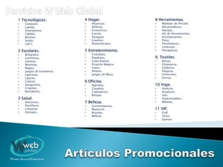 1 Tecnológicos.
• Computo.
• Laptop.
• Smartphone.
• Tablets.
• Bocinas.
• Audio.
• Usb’s
2 Escolares.
• Bolígrafos.
• Loncheras.
• Libretas.
• Mochilas.
• Reglas.
• Juegos de Geometría.
• Lapiceras.
• Lápices.
• Colores.
• Sacapuntas.
• Crayolas.
• Borradores.
3 Salud.
• Antistress.
• Pastilleros.
• Limpieza.
• Dentales.
4 Hogar.
• Alcancías.
• Ánforas.
• Costureros.
• Cocina.
• Paraguas
• Llaveros.
• Portarretratos.
5 Entretenimiento.
• Freesbees.
• Papalotes.
• Cubo Rubick.
• Pizarrón Mágico.
• Yoyos.
• Pelotas.
• Juegos de Mesa.
6 Oficina.
• Agendas.
• Carpetas.
• Calendarios.
• Relojes.
7 Belleza.
• Cosmetiqueras.
• Manicure.
• Brochas.
• Belleza.
8 Herramientas.
• Medidor de Presión.
• Desarmadores.
• Navajas.
• Set de Herramientas.
• Aromatizantes.
• Pizas.
• Flexómetros.
• Linternas.
• Portaplacas
9. Textiles.
• Bolsas.
• Chamarras.
• Chalecos.
• Playeras.
• Uniformes.
• Gorras.
10 Viaje.
• Hieleras.
• Asadores.
• Sets.
• Impermeables.
• Maletas.
11 VIP.
• Golf.
• Vinos.
• Quesos.
 