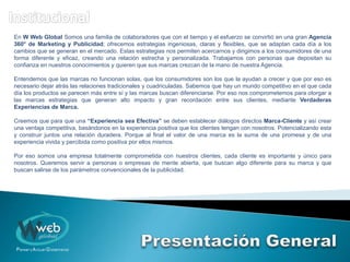 En W Web Global Somos una familia de colaboradores que con el tiempo y el esfuerzo se convirtió en una gran Agencia
360° de Marketing y Publicidad; ofrecemos estrategias ingeniosas, claras y flexibles, que se adaptan cada día a los
cambios que se generan en el mercado. Estas estrategias nos permiten acercarnos y dirigimos a los consumidores de una
forma diferente y eficaz, creando una relación estrecha y personalizada. Trabajamos con personas que depositan su
confianza en nuestros conocimientos y quieren que sus marcas crezcan de la mano de nuestra Agencia.
Entendemos que las marcas no funcionan solas, que los consumidores son los que la ayudan a crecer y que por eso es
necesario dejar atrás las relaciones tradicionales y cuadriculadas. Sabemos que hay un mundo competitivo en el que cada
día los productos se parecen más entre sí y las marcas buscan diferenciarse. Por eso nos comprometemos para otorgar a
las marcas estrategias que generan alto impacto y gran recordación entre sus clientes, mediante Verdaderas
Experiencias de Marca.
Creemos que para que una “Experiencia sea Efectiva” se deben establecer diálogos directos Marca-Cliente y así crear
una ventaja competitiva, basándonos en la experiencia positiva que los clientes tengan con nosotros. Potencializando esta
y construir juntos una relación duradera. Porque al final el valor de una marca es la suma de una promesa y de una
experiencia vivida y percibida como positiva por ellos mismos.
Por eso somos una empresa totalmente comprometida con nuestros clientes, cada cliente es importante y único para
nosotros. Queremos servir a personas o empresas de mente abierta, que buscan algo diferente para su marca y que
buscan salirse de los parámetros convencionales de la publicidad.
 