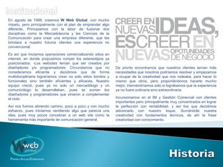 En agosto de 1998, creamos W Web Global, con mucho
ímpetu, pero principalmente con el plan de emprender algo
diferente, Principiamos con la labor de fusionar dos
disciplinas como la Mercadotecnia y las Ciencias de la
Comunicación para crear una empresa diferente, que les
brindara a nuestro futuros clientes una experiencia no
convencional.
Es así que iniciamos operaciones comercializando sitios en
internet, en donde propusimos romper los estereotipos ya
posicionados; -Los websites tenían que ser creados por
diseñadores y/o programadores- Circunstancia que no
consideramos eficiente y decidimos que de forma
multidisciplinaria lograríamos crear no solo sitios bonitos y
funcionales sino también eficientes y eficaces. Nuestro
equipo creció, pues ya no solo un mercadólogo y un
comunicólogo lo desarrollaban, pues se suman los
diseñadores y programadores que vinieron a complementar
el ciclo.
Así nos fuimos abriendo camino, poco a poco y con mucho
esfuerzo, pues iniciamos vendiendo algo que parecía una
idea, pues muy pocos concebían a un web site como la
herramienta más importante de comunicación general.
De pronto encontramos que nuestros clientes tenían más
necesidades que nosotros podríamos resolver y empezamos
a ocupar de la creatividad que nos rodeaba, para hacer lo
mismo que otros, pero proponiéndonos hacerlo mucho
mejor, intervendríamos solo si lográbamos que la experiencia
ya no fuere ordinaria sino extraordinaria.
Incursionamos en el Btl y Gestión Comercial con clientes
importantes pero principalmente muy concentrados en lograr
la perfección con rentabilidad, y así fue que decidimos
adicionarlo con nuestro toque, Sumándole nuestra
creatividad con fundamentos técnicos, de ahí la frase
creatividad con conocimiento.
 