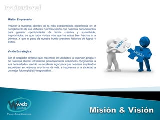 Misión Empresarial
Proveer a nuestros clientes de la más extraordinaria experiencia en el
cumplimiento de sus deberes. Contribuyendo con nuestros conocimientos
para generar oportunidades de forma creativa y sustentable,
inspirándolos; ya que nada motiva más que las cosas bien hechas a la
primera. Y que el paso de nuestra huella preserve historias de logros y
éxitos.
Visión Estratégica:
Ser el despacho creativo que maximice en utilidades la inversión propia y
de nuestros cliente, ofreciendo proactivamente soluciones congruentes a
sus necesidades, siendo un excelente lugar para que nuestros empleados
encuentren en nosotros una forma de vida, e inspiremos a la sociedad a
un mejor futuro global y responsable.
 