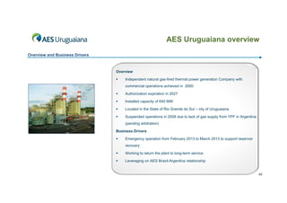 AES Uruguaiana overview
Overview and Business Drivers

Overview


Independent natural gas-fired thermal power generation Company with
commercial operations achieved in 2000



Authorization expiration in 2027



Installed capacity of 640 MW



Located in the State of Rio Grande do Sul – city of Uruguaiana



Suspended operations in 2008 due to lack of gas supply from YPF in Argentina
(pending arbitration)

Business Drivers


Emergency operation from February 2013 to March 2013 to support reservoir
recovery



Working to return the plant to long-term service



Leveraging on AES Brazil-Argentina relationship

46

 