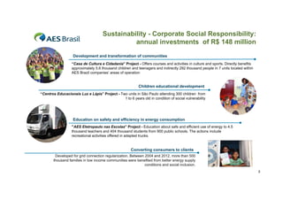 Sustainability - Corporate Social Responsibility:
annual investments of R$ 148 million
Development and transformation of communities
“Casa de Cultura e Cidadania” Project - Offers courses and activities in culture and sports. Directly benefits
approximately 5 6 tho sand
appro imatel 5.6 thousand children and teenagers and indirectly 292 tho sand people in 7 units located within
indirectl
thousand
nits
ithin
AES Brazil companies’ areas of operation

Children educational development
“Centros Educacionais Luz e Lápis” Project - Two units in São Paulo attending 300 children from
1 to 6 years old in condition of social vulnerability

Education on safety and efficiency in energy consumption
“AES Eletropaulo nas Escolas” Project - Education about safe and efficient use of energy to 4.5
thousand teachers and 404 thousand students from 900 public schools. The actions include
recreational activities offered in adapted trucks.

Converting consumers to clients
Developed for grid connection regularization. Between 2004 and 2012, more than 500
thousand families in low income communities were benefited from better energy supply
conditions and social inclusion.
5

 